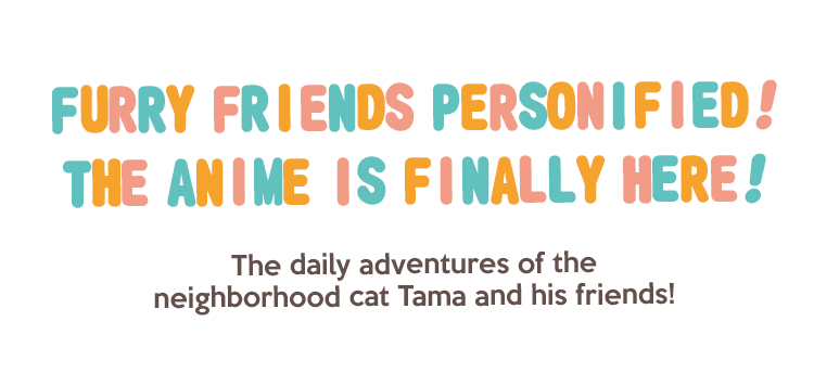 Furry friends personified! The anime is finally here! The daily adventures of the neighborhood cat Tama and his friends!